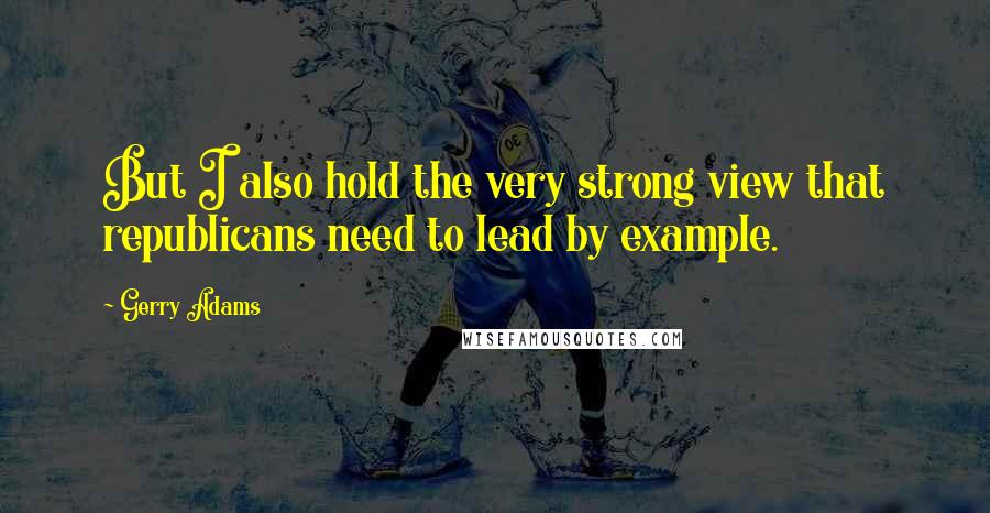 Gerry Adams quotes: But I also hold the very strong view that republicans need to lead by example.