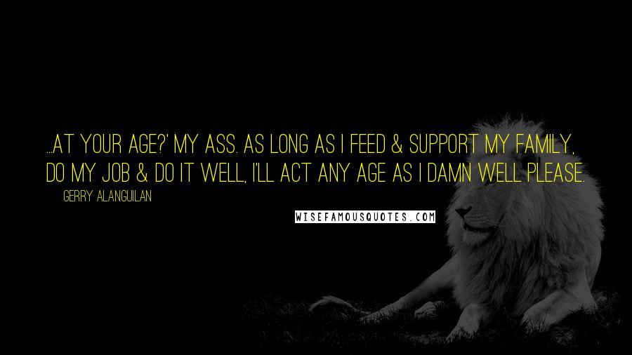 Gerry Alanguilan quotes: ...At your age?' My ass. As long as I feed & support my family, do my job & do it well, I'll act any age as I damn well please. Gerry Alanguilan quotes: ...At your age?' My ass. As long as I feed & support my family, do my job & do it well, I'll act any age as I damn well please.