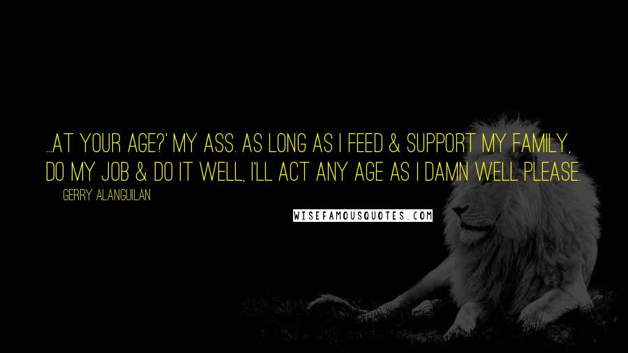 Gerry Alanguilan quotes: ...At your age?' My ass. As long as I feed & support my family, do my job & do it well, I'll act any age as I damn well please.