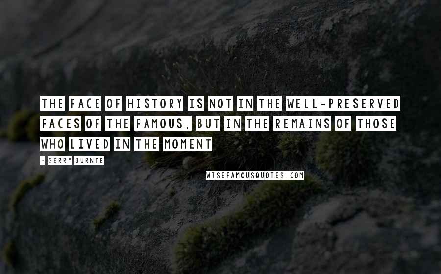 Gerry Burnie quotes: THE FACE OF HISTORY is not in the well-preserved faces of the famous, but in the remains of those who lived in the moment