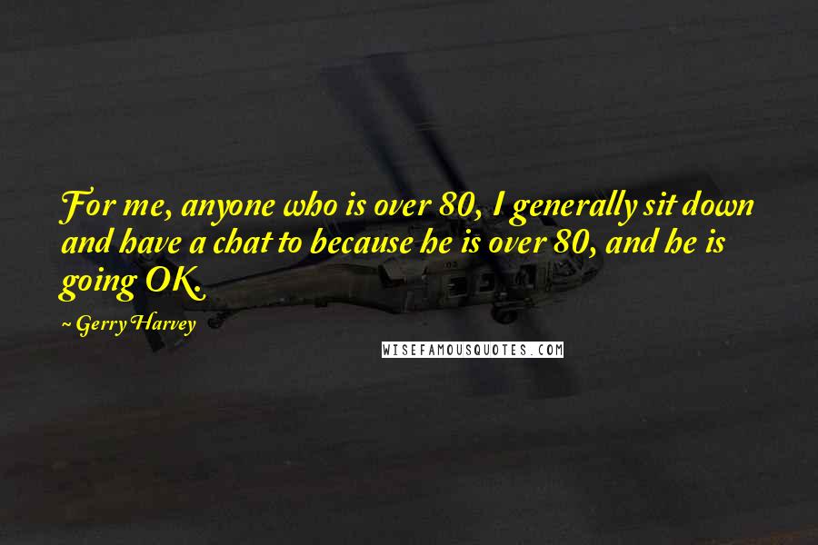 Gerry Harvey quotes: For me, anyone who is over 80, I generally sit down and have a chat to because he is over 80, and he is going OK. Gerry Harvey quotes: For me, anyone who is over 80, I generally sit down and have a chat to because he is over 80, and he is going OK.
