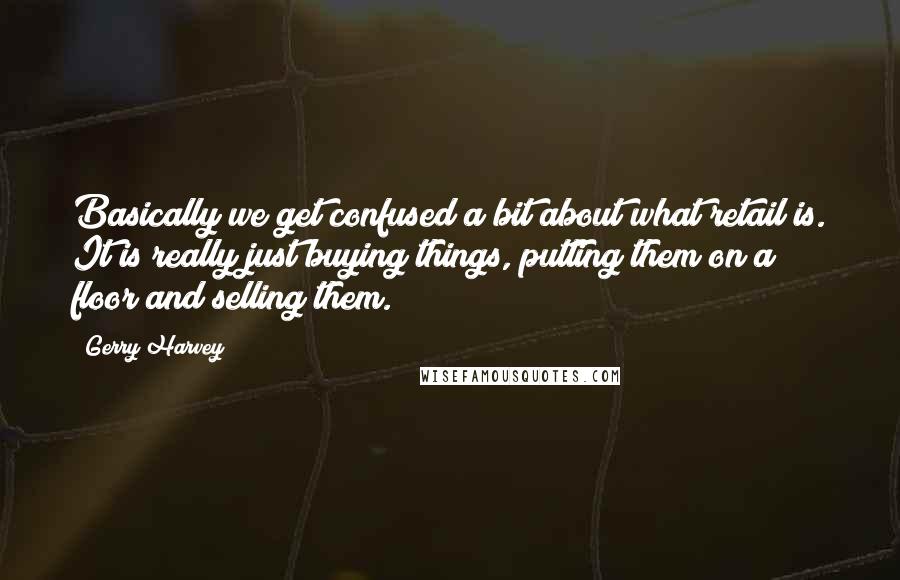 Gerry Harvey quotes: Basically we get confused a bit about what retail is. It is really just buying things, putting them on a floor and selling them. Gerry Harvey quotes: Basically we get confused a bit about what retail is. It is really just buying things, putting them on a floor and selling them.
