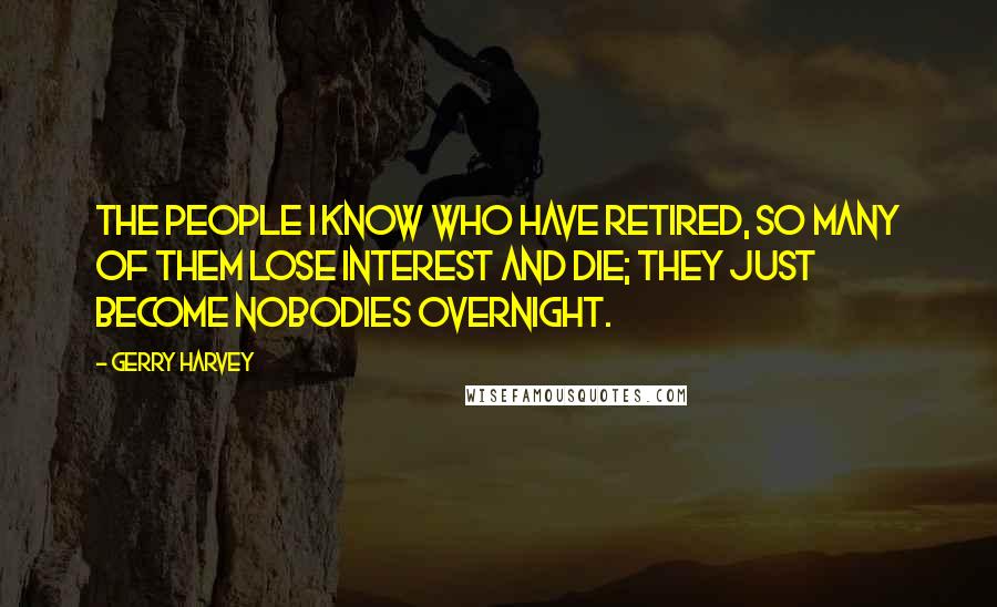 Gerry Harvey quotes: The people I know who have retired, so many of them lose interest and die; they just become nobodies overnight.