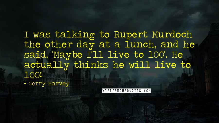 Gerry Harvey quotes: I was talking to Rupert Murdoch the other day at a lunch, and he said, 'Maybe I'll live to 100'. He actually thinks he will live to 100! Gerry Harvey quotes: I was talking to Rupert Murdoch the other day at a lunch, and he said, 'Maybe I'll live to 100'. He actually thinks he will live to 100!