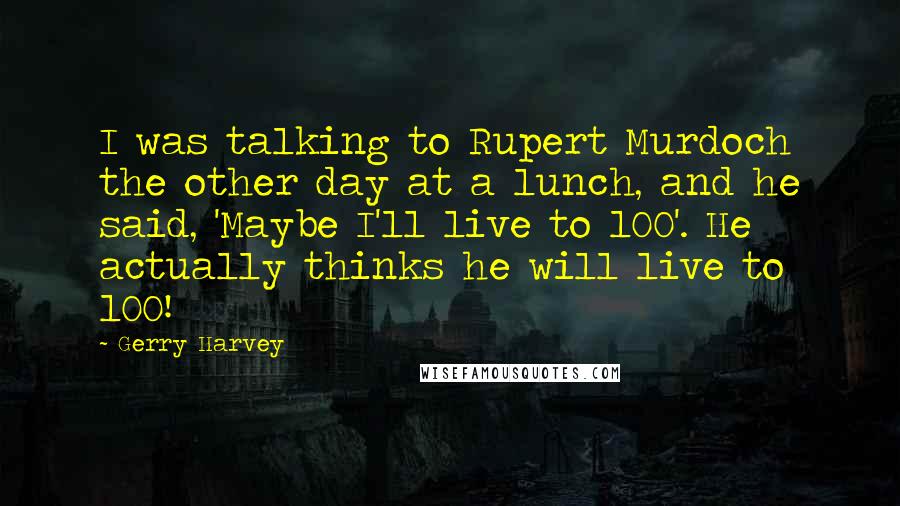 Gerry Harvey quotes: I was talking to Rupert Murdoch the other day at a lunch, and he said, 'Maybe I'll live to 100'. He actually thinks he will live to 100!