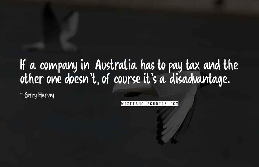 Gerry Harvey quotes: If a company in Australia has to pay tax and the other one doesn't, of course it's a disadvantage.