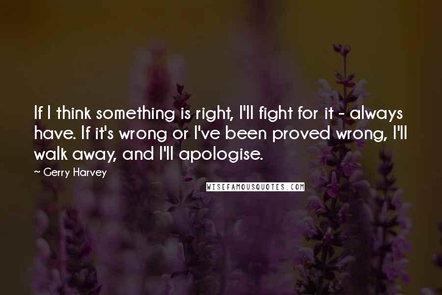 Gerry Harvey quotes: If I think something is right, I'll fight for it - always have. If it's wrong or I've been proved wrong, I'll walk away, and I'll apologise. Gerry Harvey quotes: If I think something is right, I'll fight for it - always have. If it's wrong or I've been proved wrong, I'll walk away, and I'll apologise.