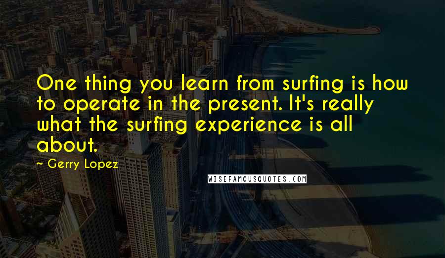 Gerry Lopez quotes: One thing you learn from surfing is how to operate in the present. It's really what the surfing experience is all about.