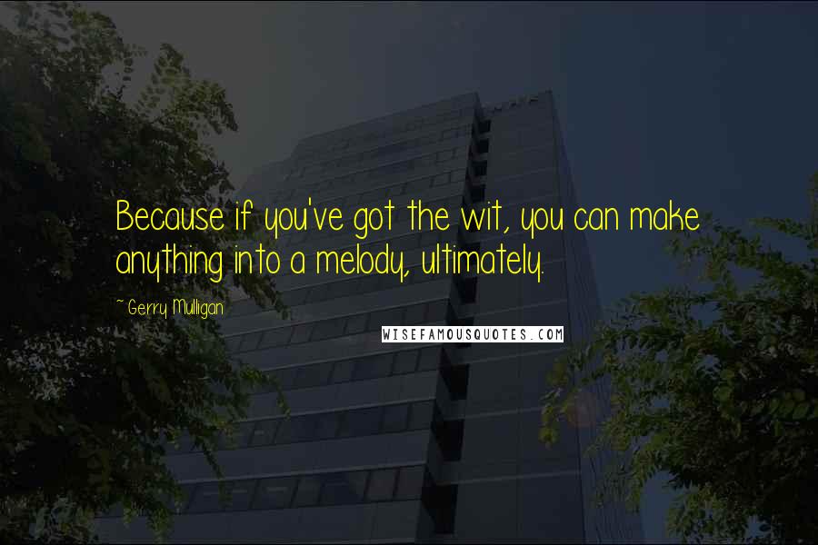 Gerry Mulligan quotes: Because if you've got the wit, you can make anything into a melody, ultimately.