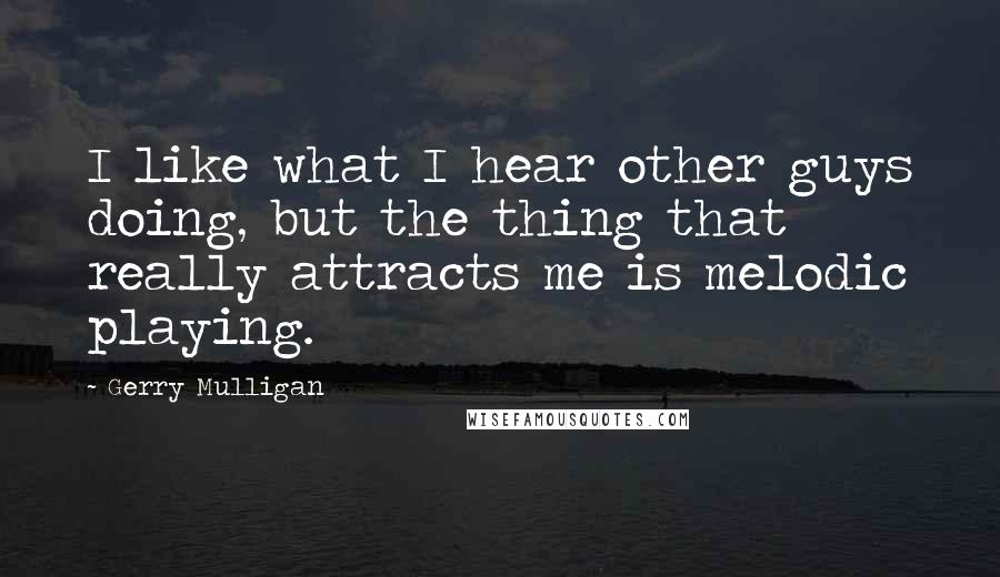 Gerry Mulligan quotes: I like what I hear other guys doing, but the thing that really attracts me is melodic playing.