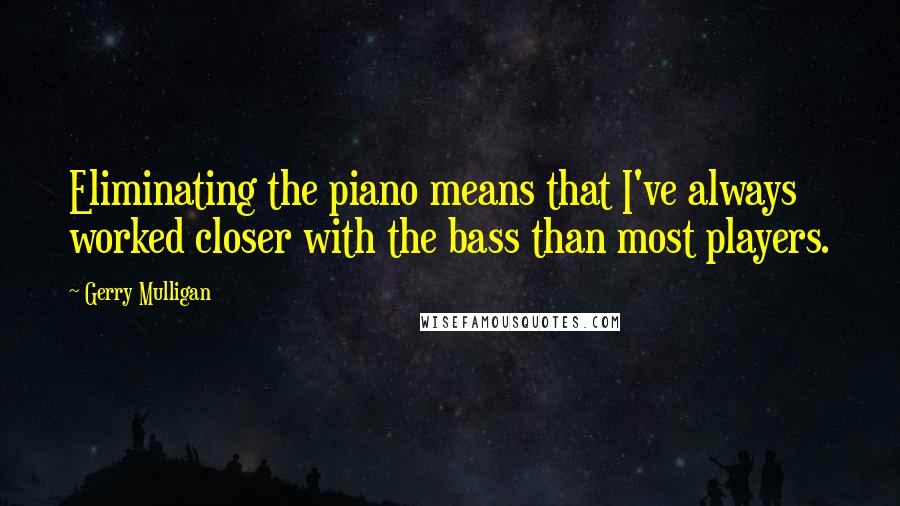 Gerry Mulligan quotes: Eliminating the piano means that I've always worked closer with the bass than most players.