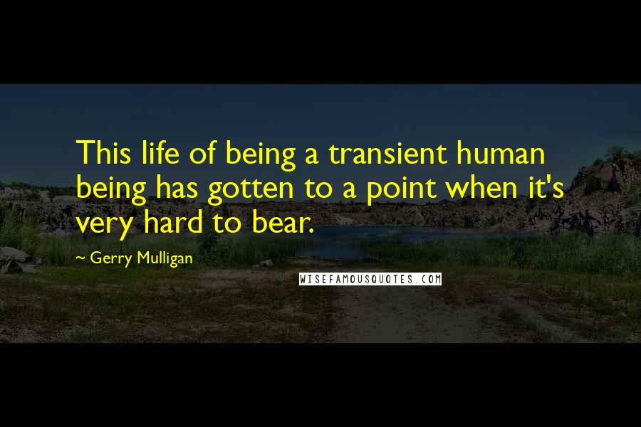 Gerry Mulligan quotes: This life of being a transient human being has gotten to a point when it's very hard to bear.