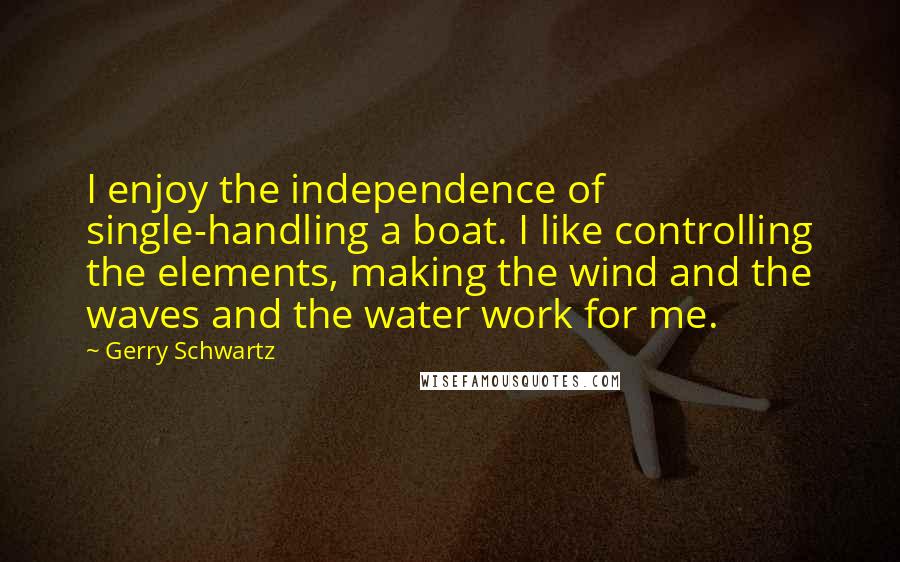 Gerry Schwartz quotes: I enjoy the independence of single-handling a boat. I like controlling the elements, making the wind and the waves and the water work for me.