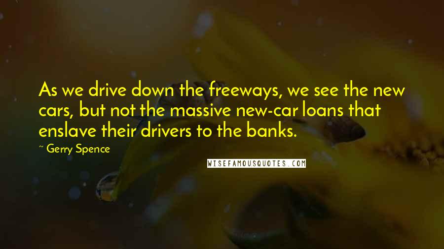 Gerry Spence quotes: As we drive down the freeways, we see the new cars, but not the massive new-car loans that enslave their drivers to the banks.