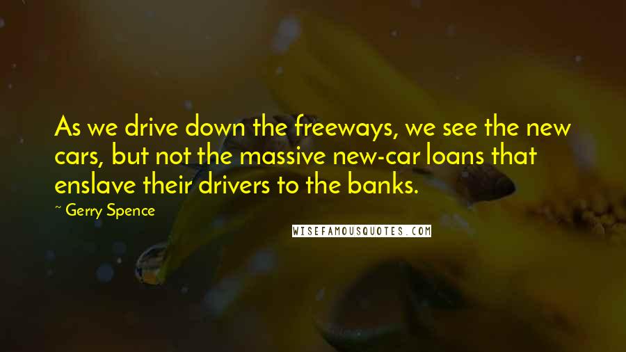 Gerry Spence quotes: As we drive down the freeways, we see the new cars, but not the massive new-car loans that enslave their drivers to the banks. Gerry Spence quotes: As we drive down the freeways, we see the new cars, but not the massive new-car loans that enslave their drivers to the banks.