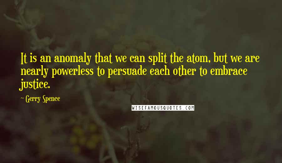 Gerry Spence quotes: It is an anomaly that we can split the atom, but we are nearly powerless to persuade each other to embrace justice.