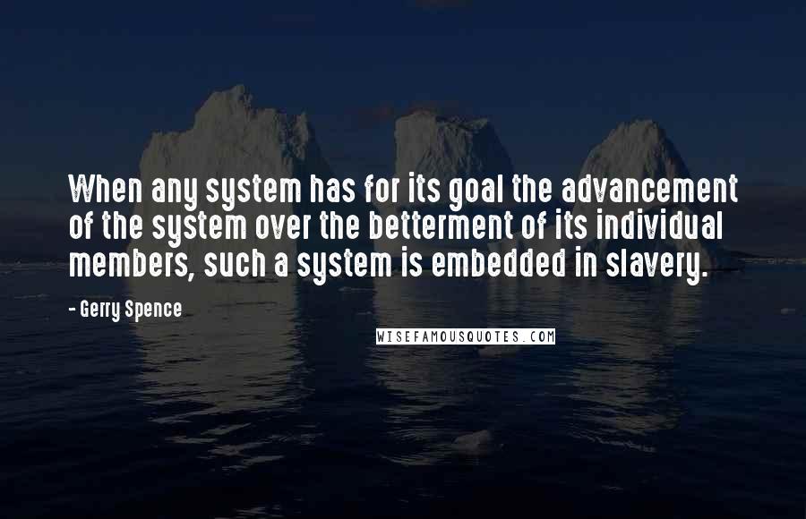 Gerry Spence quotes: When any system has for its goal the advancement of the system over the betterment of its individual members, such a system is embedded in slavery. Gerry Spence quotes: When any system has for its goal the advancement of the system over the betterment of its individual members, such a system is embedded in slavery.