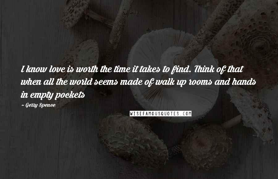 Gerry Spence quotes: I know love is worth the time it takes to find. Think of that when all the world seems made of walk up rooms and hands in empty pockets Gerry Spence quotes: I know love is worth the time it takes to find. Think of that when all the world seems made of walk up rooms and hands in empty pockets
