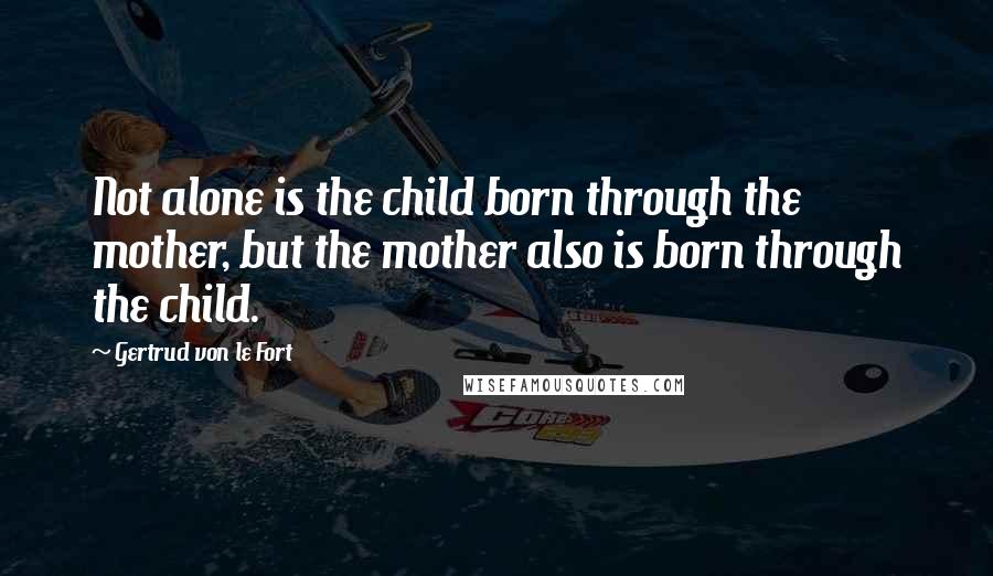 Gertrud Von Le Fort quotes: Not alone is the child born through the mother, but the mother also is born through the child.