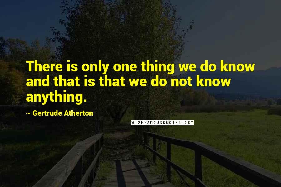 Gertrude Atherton quotes: There is only one thing we do know and that is that we do not know anything.