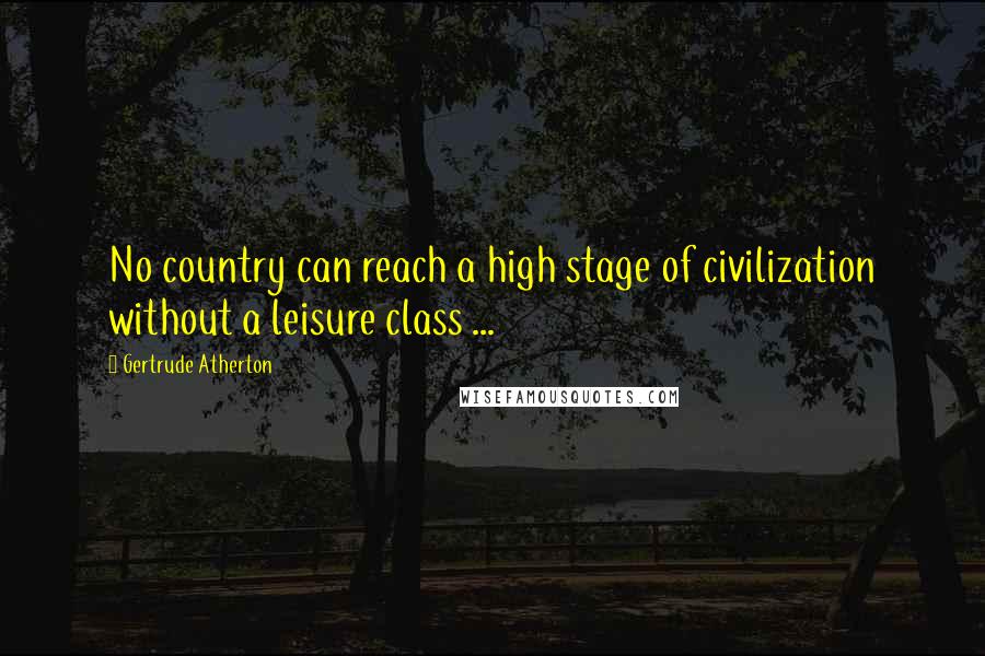 Gertrude Atherton quotes: No country can reach a high stage of civilization without a leisure class ...