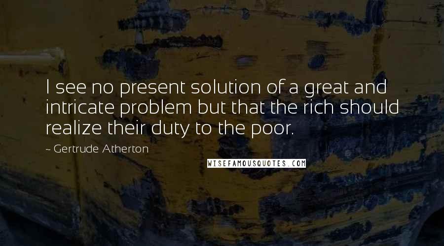 Gertrude Atherton quotes: I see no present solution of a great and intricate problem but that the rich should realize their duty to the poor.