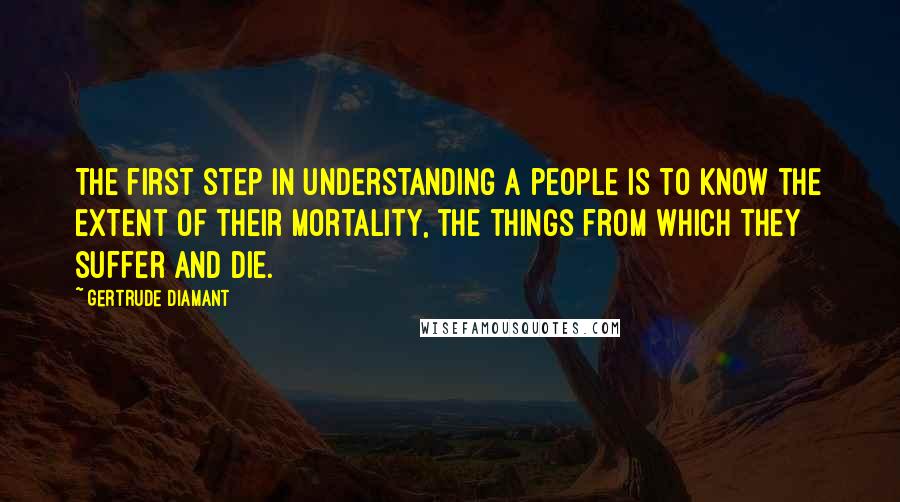 Gertrude Diamant quotes: The first step in understanding a people is to know the extent of their mortality, the things from which they suffer and die. Gertrude Diamant quotes: The first step in understanding a people is to know the extent of their mortality, the things from which they suffer and die.