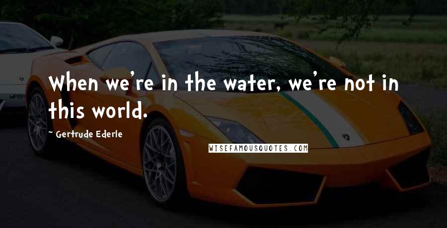 Gertrude Ederle quotes: When we're in the water, we're not in this world.