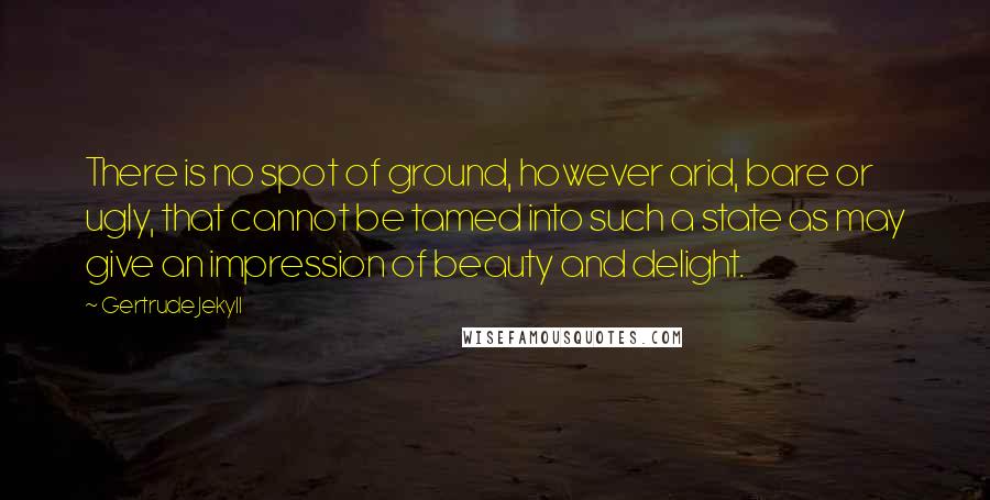 Gertrude Jekyll quotes: There is no spot of ground, however arid, bare or ugly, that cannot be tamed into such a state as may give an impression of beauty and delight.