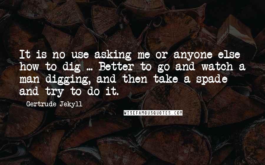 Gertrude Jekyll quotes: It is no use asking me or anyone else how to dig ... Better to go and watch a man digging, and then take a spade and try to do