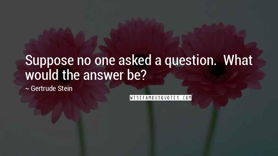 Gertrude Stein quotes: Suppose no one asked a question. What would the answer be? Gertrude Stein quotes: Suppose no one asked a question. What would the answer be?