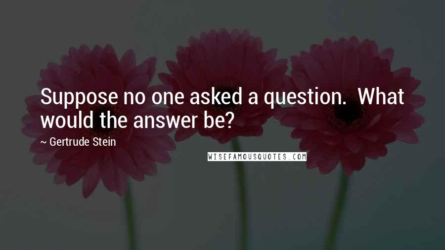 Gertrude Stein quotes: Suppose no one asked a question. What would the answer be?