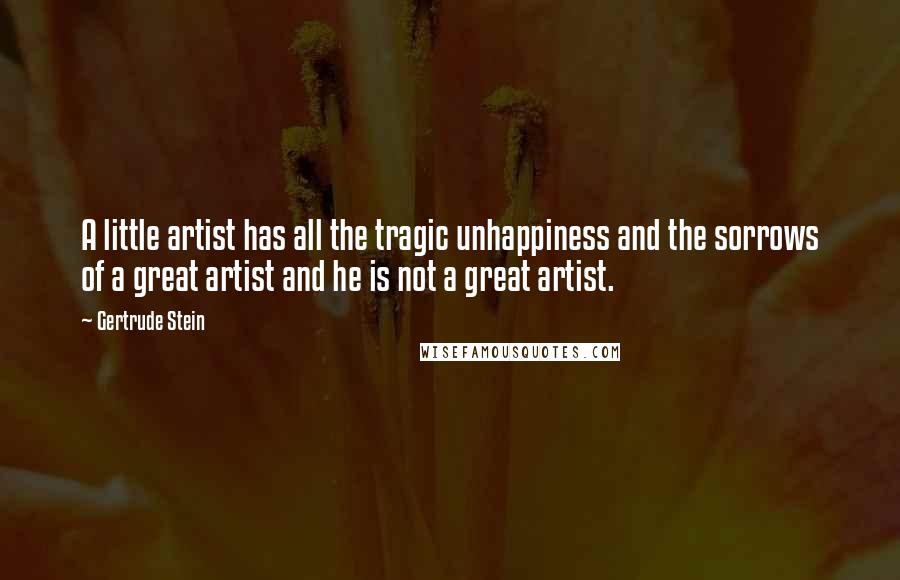 Gertrude Stein quotes: A little artist has all the tragic unhappiness and the sorrows of a great artist and he is not a great artist. Gertrude Stein quotes: A little artist has all the tragic unhappiness and the sorrows of a great artist and he is not a great artist.