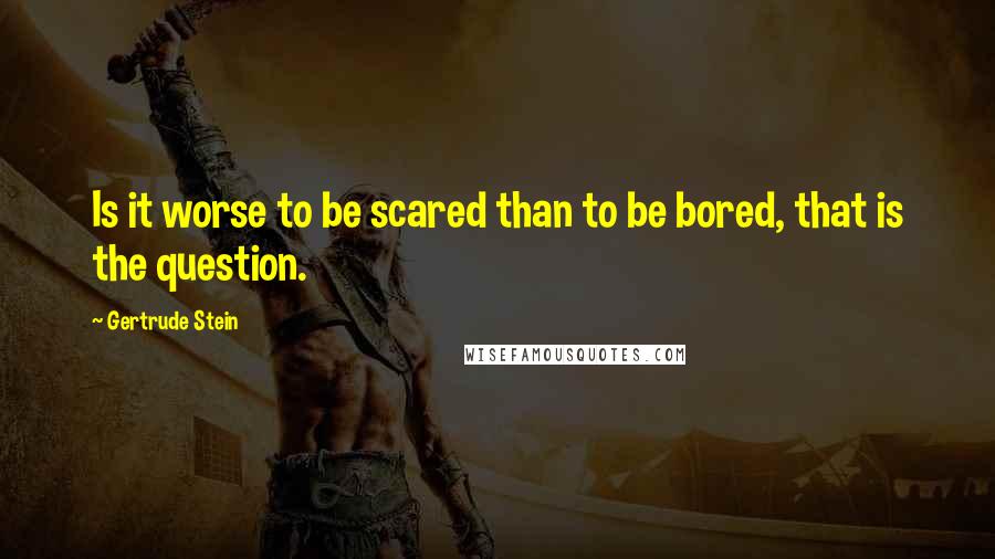 Gertrude Stein quotes: Is it worse to be scared than to be bored, that is the question.