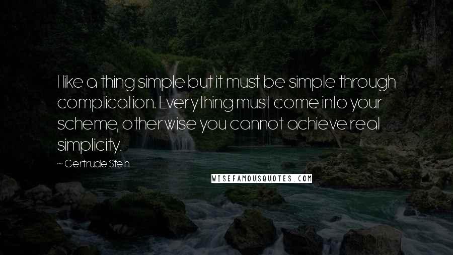Gertrude Stein quotes: I like a thing simple but it must be simple through complication. Everything must come into your scheme, otherwise you cannot achieve real simplicity. Gertrude Stein quotes: I like a thing simple but it must be simple through complication. Everything must come into your scheme, otherwise you cannot achieve real simplicity.