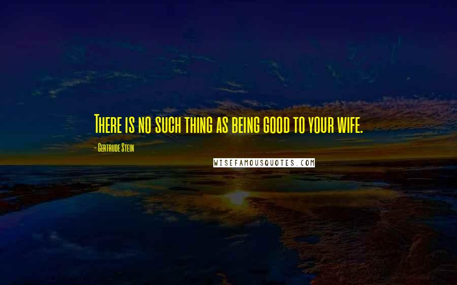 Gertrude Stein quotes: There is no such thing as being good to your wife.