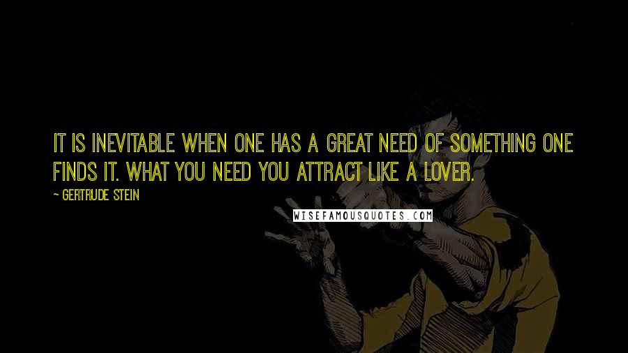 Gertrude Stein quotes: It is inevitable when one has a great need of something one finds it. What you need you attract like a lover. Gertrude Stein quotes: It is inevitable when one has a great need of something one finds it. What you need you attract like a lover.