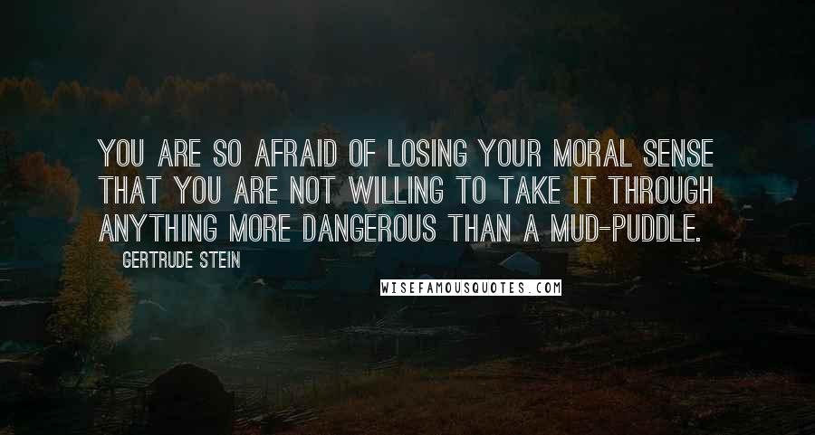 Gertrude Stein quotes: You are so afraid of losing your moral sense that you are not willing to take it through anything more dangerous than a mud-puddle. Gertrude Stein quotes: You are so afraid of losing your moral sense that you are not willing to take it through anything more dangerous than a mud-puddle.