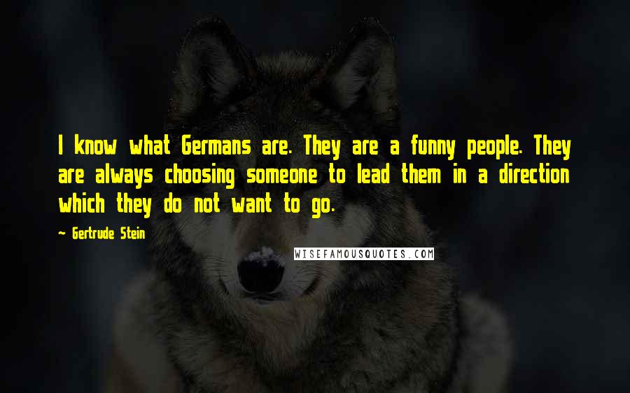 Gertrude Stein quotes: I know what Germans are. They are a funny people. They are always choosing someone to lead them in a direction which they do not want to go. Gertrude Stein quotes: I know what Germans are. They are a funny people. They are always choosing someone to lead them in a direction which they do not want to go.