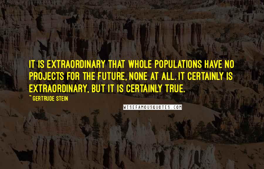 Gertrude Stein quotes: It is extraordinary that whole populations have no projects for the future, none at all. It certainly is extraordinary, but it is certainly true. Gertrude Stein quotes: It is extraordinary that whole populations have no projects for the future, none at all. It certainly is extraordinary, but it is certainly true.