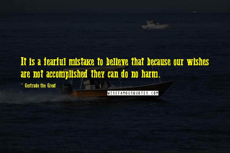 Gertrude The Great quotes: It is a fearful mistake to believe that because our wishes are not accomplished they can do no harm. Gertrude The Great quotes: It is a fearful mistake to believe that because our wishes are not accomplished they can do no harm.