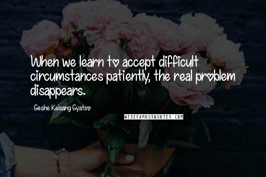 Geshe Kelsang Gyatso quotes: When we learn to accept difficult circumstances patiently, the real problem disappears.