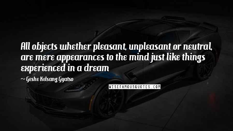 Geshe Kelsang Gyatso quotes: All objects whether pleasant, unpleasant or neutral, are mere appearances to the mind just like things experienced in a dream