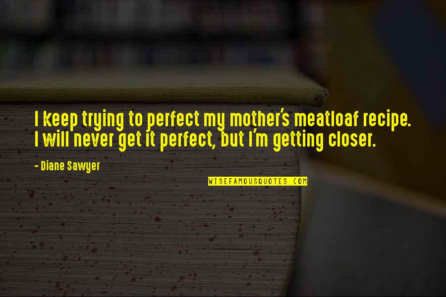 Getting Closer Quotes By Diane Sawyer: I keep trying to perfect my mother's meatloaf