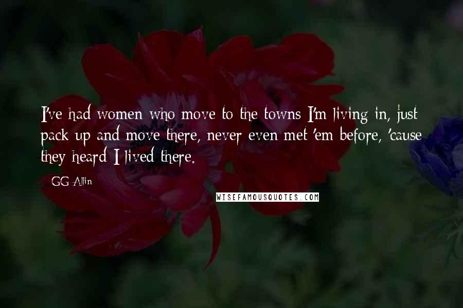 GG Allin quotes: I've had women who move to the towns I'm living in, just pack up and move there, never even met 'em before, 'cause they heard I lived there. GG Allin quotes: I've had women who move to the towns I'm living in, just pack up and move there, never even met 'em before, 'cause they heard I lived there.
