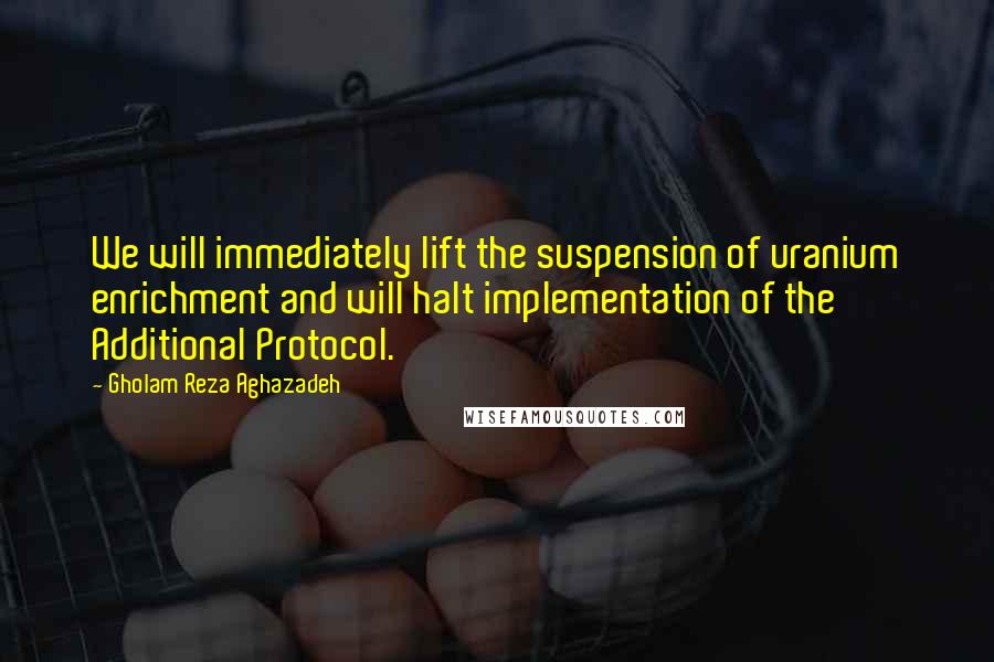 Gholam Reza Aghazadeh quotes: We will immediately lift the suspension of uranium enrichment and will halt implementation of the Additional Protocol.