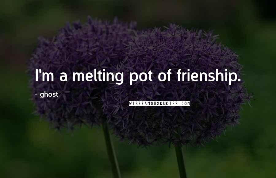 Ghost quotes: I'm a melting pot of frienship.