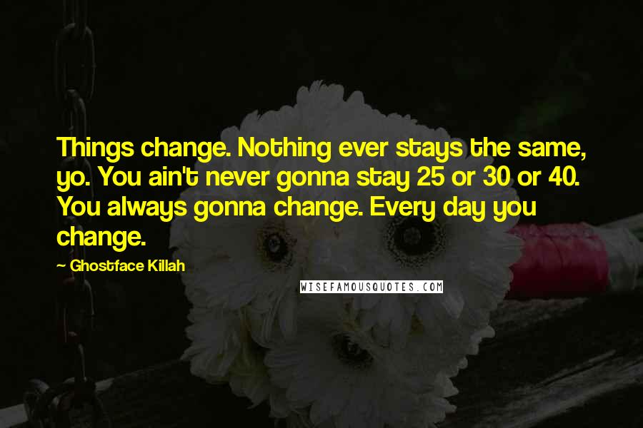 Ghostface Killah quotes: Things change. Nothing ever stays the same, yo. You ain't never gonna stay 25 or 30 or 40. You always gonna change. Every day you change.