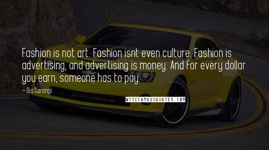 Gia Carangi quotes: Fashion is not art. Fashion isnt even culture. Fashion is advertising, and advertising is money. And for every dollar you earn, someone has to pay. Gia Carangi quotes: Fashion is not art. Fashion isnt even culture. Fashion is advertising, and advertising is money. And for every dollar you earn, someone has to pay.