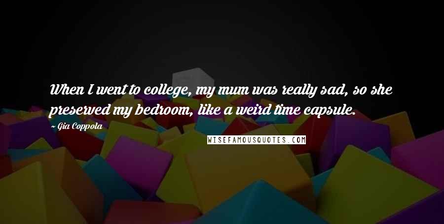 Gia Coppola quotes: When I went to college, my mum was really sad, so she preserved my bedroom, like a weird time capsule.